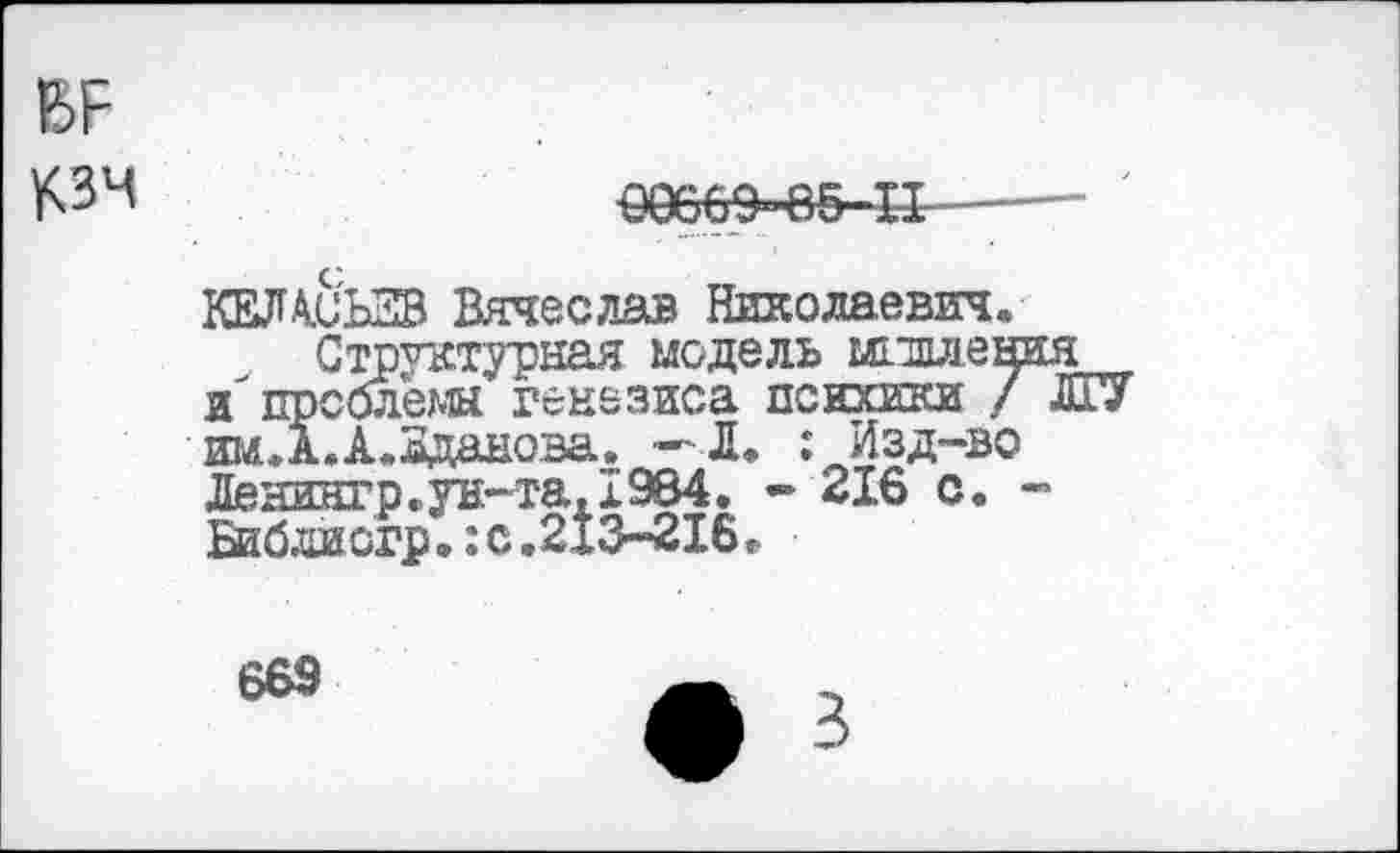 ﻿
€0669-в&-Н----
КЕЛА.СЬ2В Вячеслав Николаевич.
Структурная модель шлллен и проблемы генезиса психики / им.А.А.Зданова. — Л. : Изд-во Денингр.ун-та,1984. - 216 с. Библиогр.:с.213-216.
669